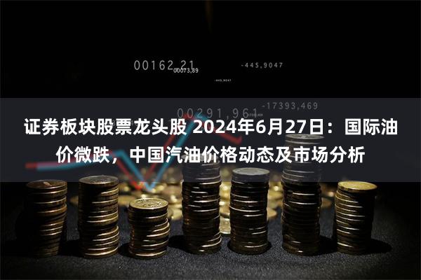 证券板块股票龙头股 2024年6月27日：国际油价微跌，中国汽油价格动态及市场分析