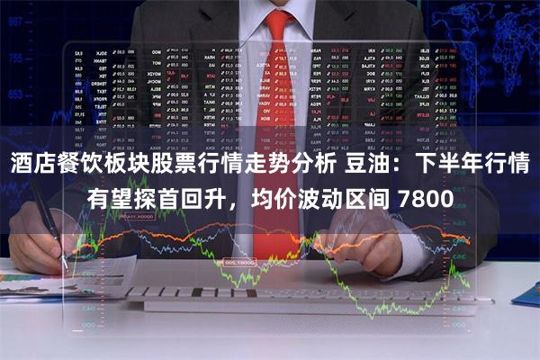 酒店餐饮板块股票行情走势分析 豆油：下半年行情有望探首回升，均价波动区间 7800