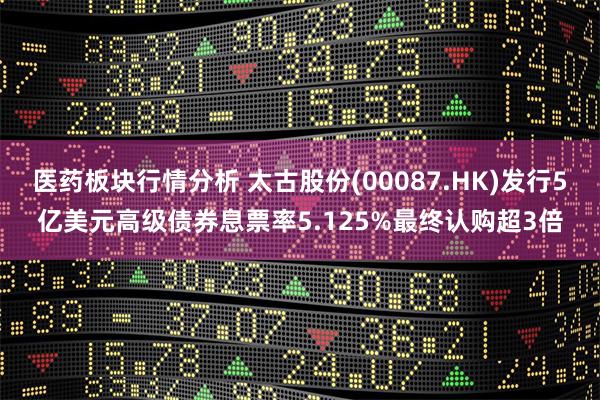 医药板块行情分析 太古股份(00087.HK)发行5亿美元高级债券息票率5.125%最终认购超3倍