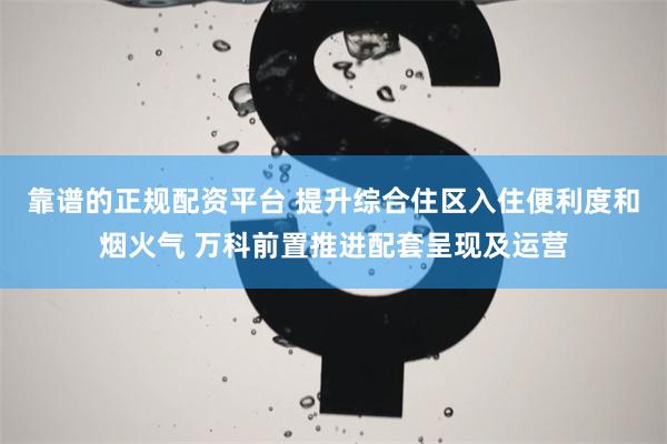 靠谱的正规配资平台 提升综合住区入住便利度和烟火气 万科前置推进配套呈现及运营