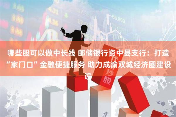 哪些股可以做中长线 邮储银行资中县支行：打造“家门口”金融便捷服务 助力成渝双城经济圈建设