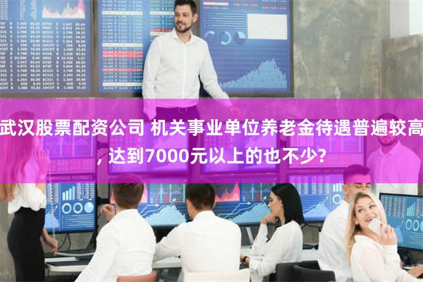 武汉股票配资公司 机关事业单位养老金待遇普遍较高, 达到7000元以上的也不少?