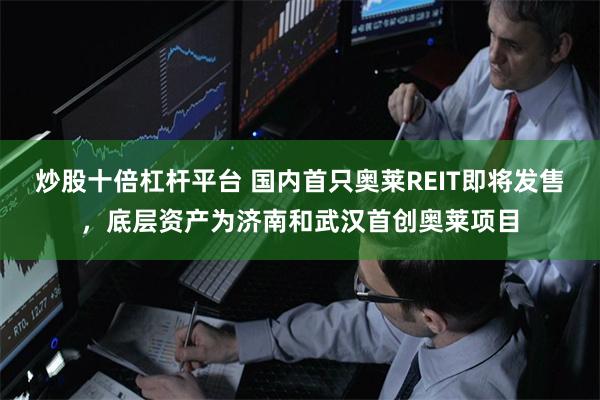 炒股十倍杠杆平台 国内首只奥莱REIT即将发售，底层资产为济南和武汉首创奥莱项目