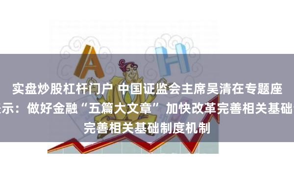 实盘炒股杠杆门户 中国证监会主席吴清在专题座谈会上表示：做好金融“五篇大文章” 加快改革完善相关基础制度机制