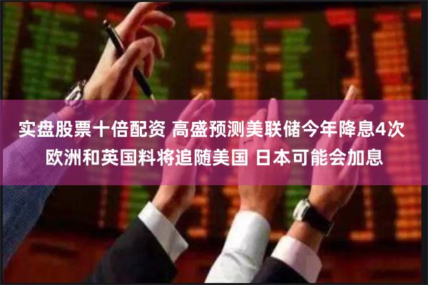 实盘股票十倍配资 高盛预测美联储今年降息4次 欧洲和英国料将追随美国 日本可能会加息