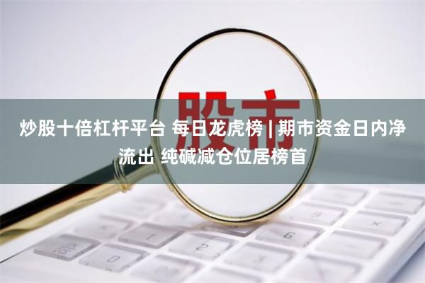 炒股十倍杠杆平台 每日龙虎榜 | 期市资金日内净流出 纯碱减仓位居榜首