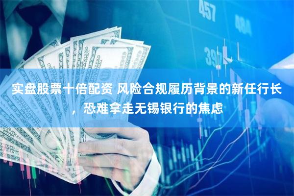 实盘股票十倍配资 风险合规履历背景的新任行长，恐难拿走无锡银行的焦虑