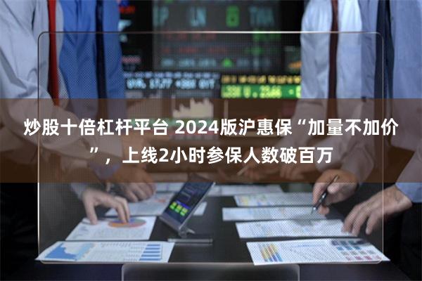 炒股十倍杠杆平台 2024版沪惠保“加量不加价”，上线2小时参保人数破百万