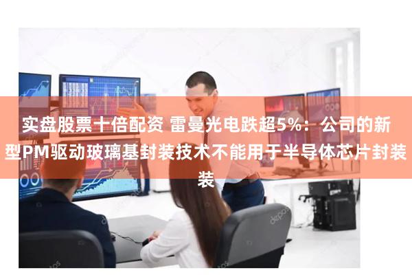 实盘股票十倍配资 雷曼光电跌超5%：公司的新型PM驱动玻璃基封装技术不能用于半导体芯片封装