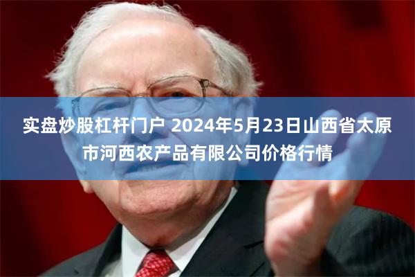 实盘炒股杠杆门户 2024年5月23日山西省太原市河西农产品有限公司价格行情
