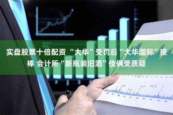 实盘股票十倍配资 “大华”受罚后“大华国际”接棒 会计所“新瓶装旧酒”伎俩受质疑