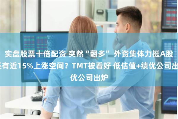 实盘股票十倍配资 突然“翻多” 外资集体力挺A股 还有近15%上涨空间？TMT被看好 低估值+绩优公司出炉