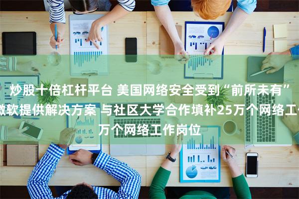 炒股十倍杠杆平台 美国网络安全受到“前所未有”威胁 微软提供解决方案 与社区大学合作填补25万个网络工作岗位