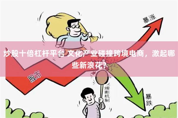 炒股十倍杠杆平台 文化产业碰撞跨境电商，激起哪些新浪花？