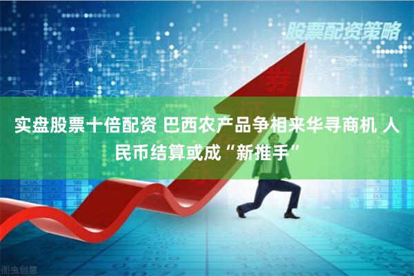 实盘股票十倍配资 巴西农产品争相来华寻商机 人民币结算或成“新推手”