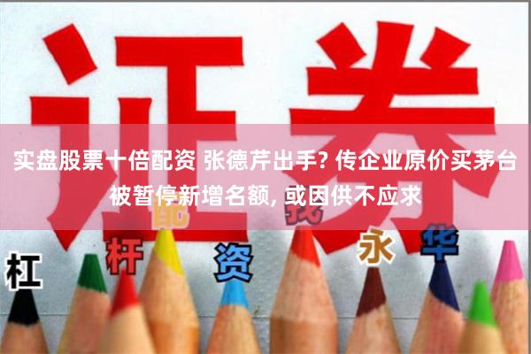 实盘股票十倍配资 张德芹出手? 传企业原价买茅台被暂停新增名额, 或因供不应求