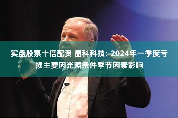 实盘股票十倍配资 晶科科技: 2024年一季度亏损主要因光照条件季节因素影响