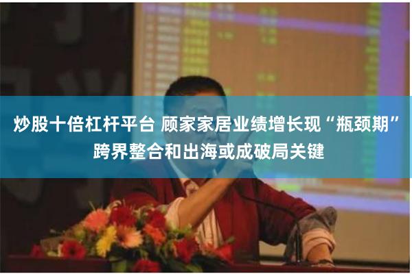 炒股十倍杠杆平台 顾家家居业绩增长现“瓶颈期” 跨界整合和出海或成破局关键