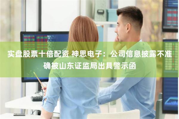 实盘股票十倍配资 神思电子：公司信息披露不准确被山东证监局出具警示函