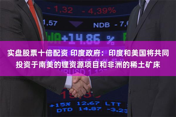 实盘股票十倍配资 印度政府：印度和美国将共同投资于南美的锂资源项目和非洲的稀土矿床