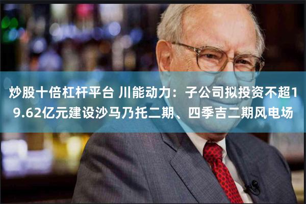 炒股十倍杠杆平台 川能动力：子公司拟投资不超19.62亿元建设沙马乃托二期、四季吉二期风电场