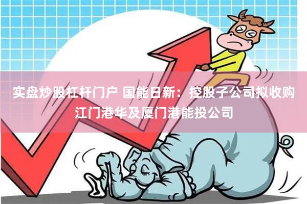 实盘炒股杠杆门户 国能日新：控股子公司拟收购江门港华及厦门港能投公司