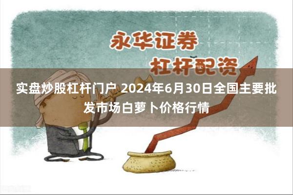 实盘炒股杠杆门户 2024年6月30日全国主要批发市场白萝卜价格行情
