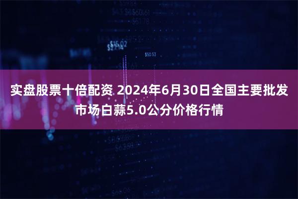 实盘股票十倍配资 2024年6月30日全国主要批发市场白蒜5.0公分价格行情