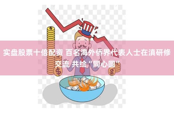 实盘股票十倍配资 百名海外侨界代表人士在滇研修交流 共绘“同心圆”