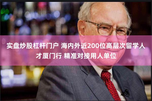 实盘炒股杠杆门户 海内外近200位高层次留学人才厦门行 精准对接用人单位