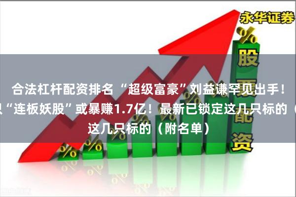 合法杠杆配资排名 “超级富豪”刘益谦罕见出手！操盘这只“连板妖股”或暴赚1.7亿！最新已锁定这几只标的（附名单）