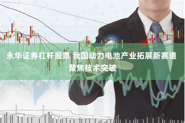 永华证券杠杆股票 我国动力电池产业拓展新赛道 聚焦技术突破
