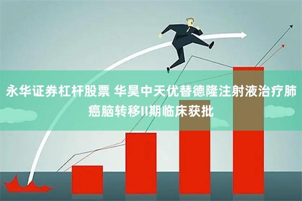 永华证券杠杆股票 华昊中天优替德隆注射液治疗肺癌脑转移II期临床获批