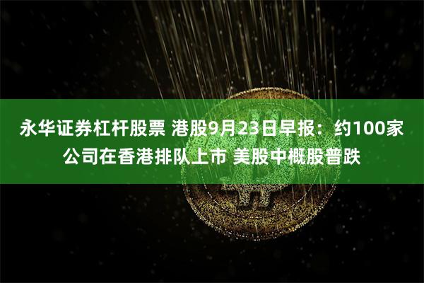 永华证券杠杆股票 港股9月23日早报：约100家公司在香港排队上市 美股中概股普跌