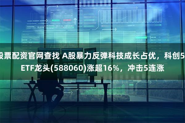股票配资官网查找 A股暴力反弹科技成长占优，科创50ETF龙头(588060)涨超16%，冲击5连涨