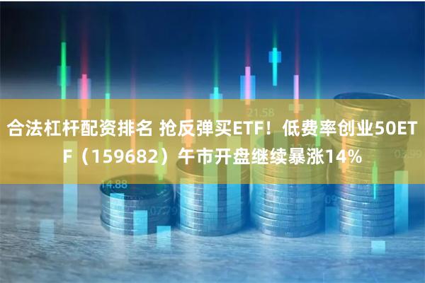合法杠杆配资排名 抢反弹买ETF！低费率创业50ETF（159682）午市开盘继续暴涨14%