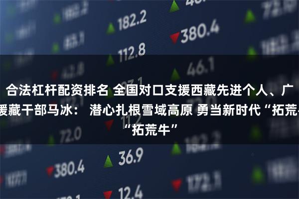 合法杠杆配资排名 全国对口支援西藏先进个人、广东援藏干部马冰： 潜心扎根雪域高原 勇当新时代“拓荒牛”
