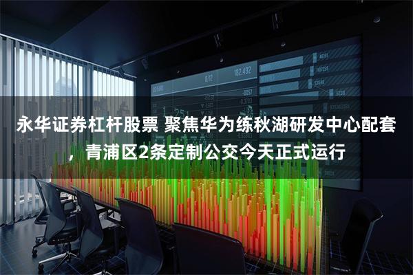 永华证券杠杆股票 聚焦华为练秋湖研发中心配套，青浦区2条定制公交今天正式运行