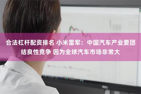 合法杠杆配资排名 小米雷军：中国汽车产业要团结良性竞争 因为全球汽车市场非常大