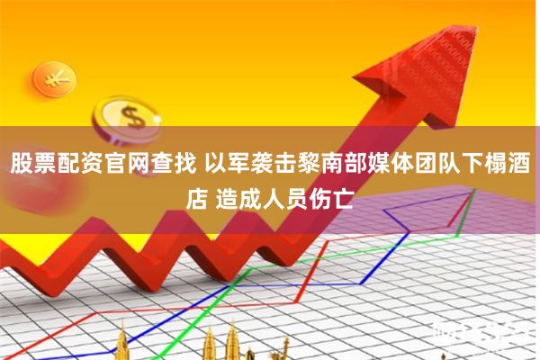 股票配资官网查找 以军袭击黎南部媒体团队下榻酒店 造成人员伤亡
