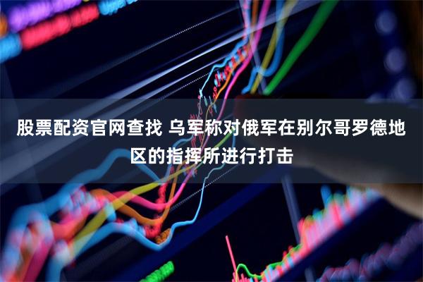 股票配资官网查找 乌军称对俄军在别尔哥罗德地区的指挥所进行打击
