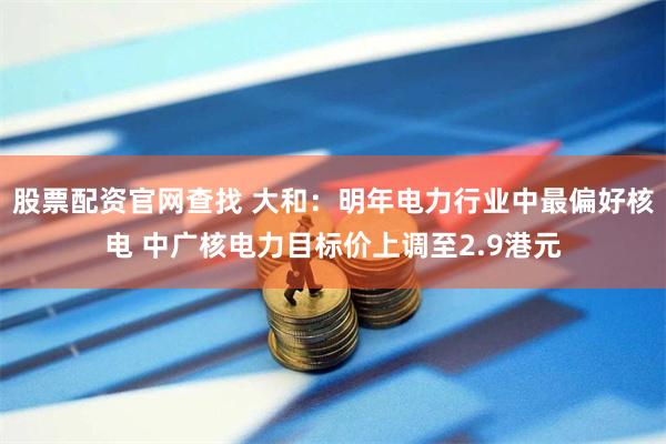 股票配资官网查找 大和：明年电力行业中最偏好核电 中广核电力目标价上调至2.9港元