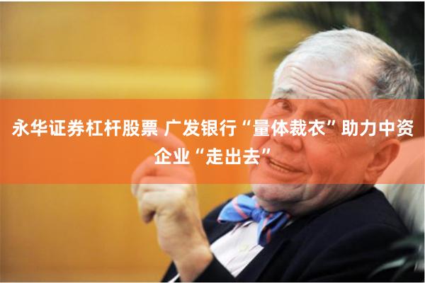 永华证券杠杆股票 广发银行“量体裁衣”助力中资企业“走出去”