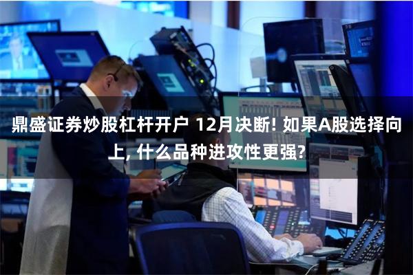 鼎盛证券炒股杠杆开户 12月决断! 如果A股选择向上, 什么品种进攻性更强?