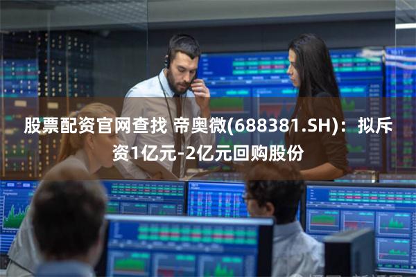 股票配资官网查找 帝奥微(688381.SH)：拟斥资1亿元-2亿元回购股份