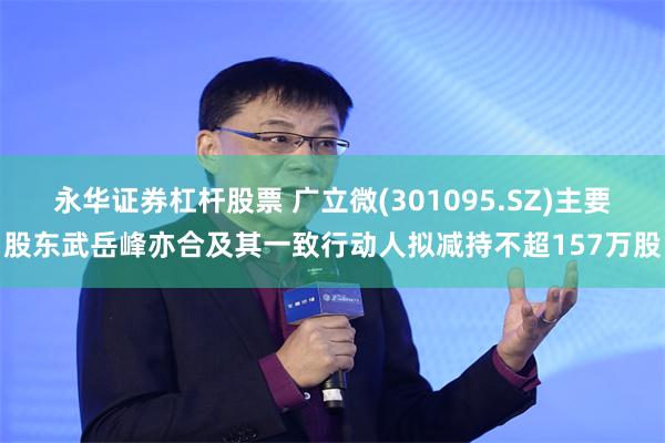 永华证券杠杆股票 广立微(301095.SZ)主要股东武岳峰亦合及其一致行动人拟减持不超157万股