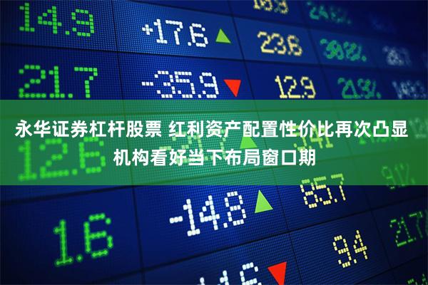 永华证券杠杆股票 红利资产配置性价比再次凸显 机构看好当下布局窗口期