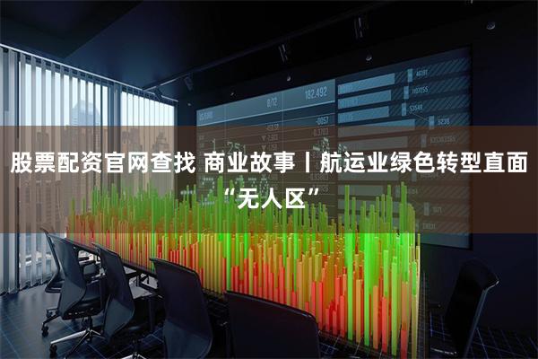 股票配资官网查找 商业故事丨航运业绿色转型直面“无人区”
