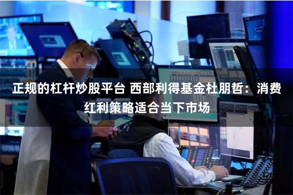 正规的杠杆炒股平台 西部利得基金杜朋哲：消费红利策略适合当下市场