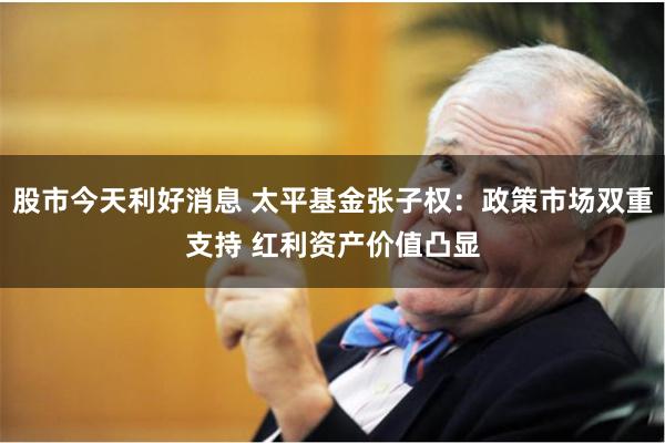 股市今天利好消息 太平基金张子权：政策市场双重支持 红利资产价值凸显